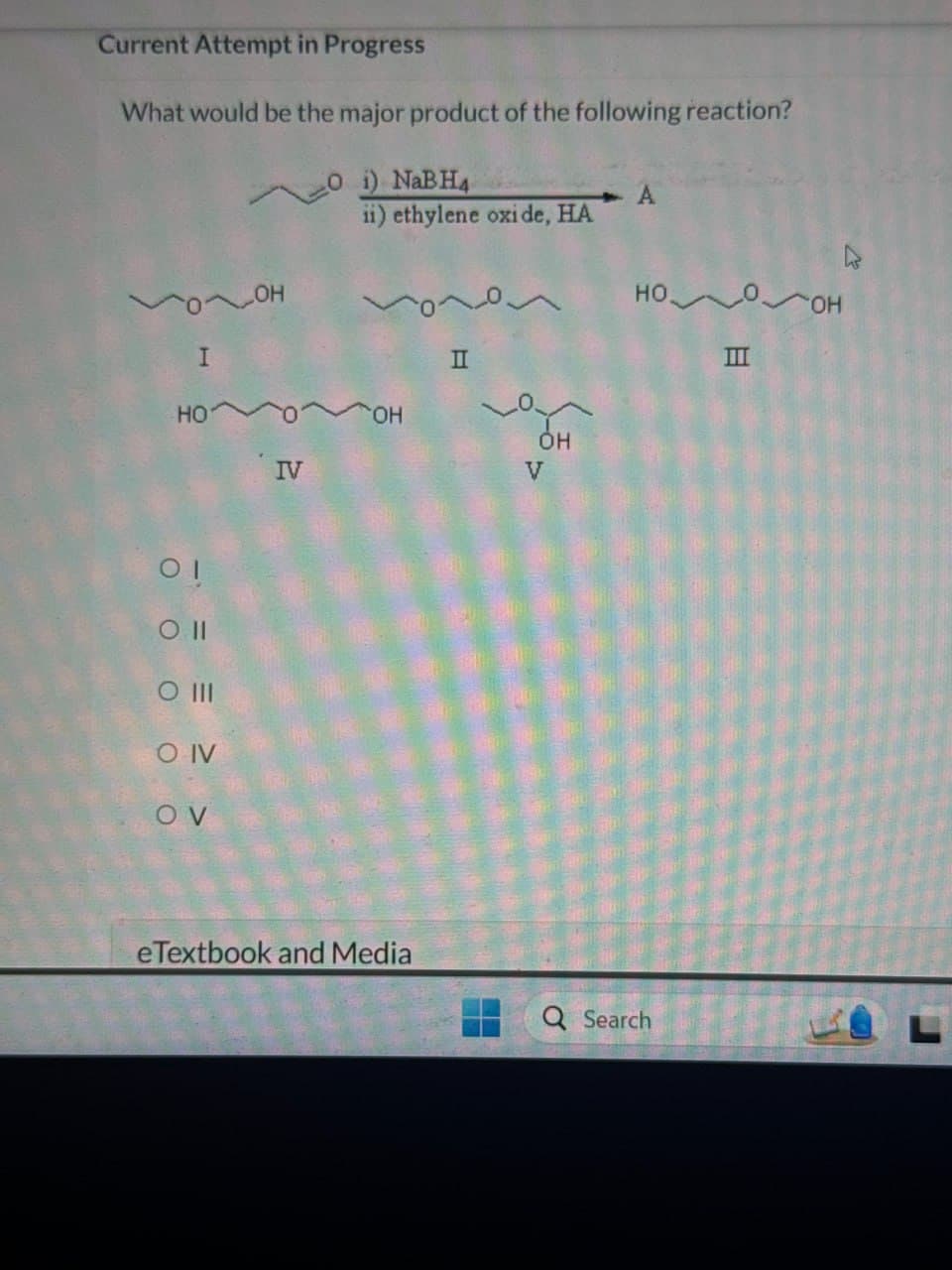 Current Attempt in Progress
What would be the major product of the following reaction?
O i) NaBH4
ii) ethylene oxide, HA
A
I
OH
HO
IV
01
O 11
0 III
O IV
OV
OH
II
V
OH
eTextbook and Media
HO
OH
III
Q Search