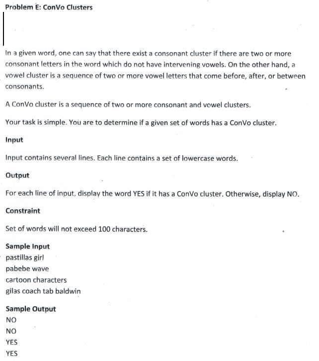 Problem E: Convo Clusters
In a given word, one can say that there exist a consonant cluster if there are two or more
consonant letters in the word which do not have intervening vowels. On the other hand, a
vowel cluster is a sequence of two or more vowel letters that come before, after, or between
consonants.
A Convo cluster is a sequence of two or more consonant and vowel clusters.
Your task is simple. You are to determine if a given set of words has a Convo cluster.
Input
Input contains several lines. Each line contains a set of lowercase words.
Output
For each line of input, display the word YES if it has a Convo cluster. Otherwise, display NO.
Constraint
Set of words will not exceed 100 characters.
Sample Input
pastillas girl
pabebe wave
cartoon characters
gilas coach tab baldwin
Sample Output
NO
NO
YES
YES