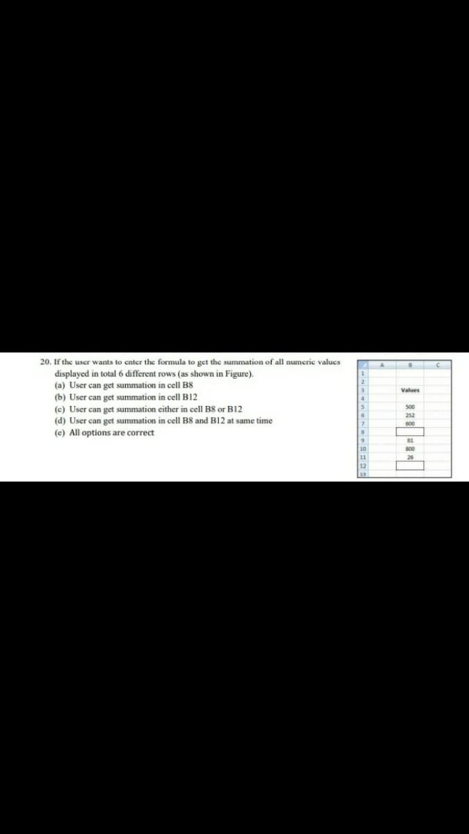 20. If the uscr wants to cntcr the formula to get the summation of all numeric valucs
displayed in total 6 different rows (as shown in Figure).
(a) User can get summation in cell B8
(b) User can get summation in cell B12
(c) User can get summation either in cell B8 or B12
1
2
Values
500
252
(d) User can get summation in cell B8 and B12 at same time
600
(c) All options are correct
81
10
11
12
