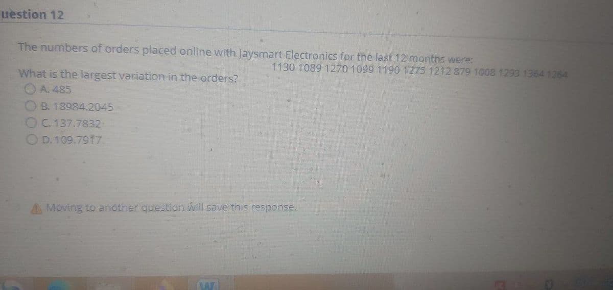 uestion 12
The numbers of orders placed online with Jaysmart Electronics for the last 12 months were:
1130 1089 1270 1099 1190 1275 1212 879 1008 1293 1364 1264
What is the largest variation in the orders?
OA. 485
B. 18984.2045
C. 137.7832
OD. 109.791t7
A Moving to another question will save this response.
