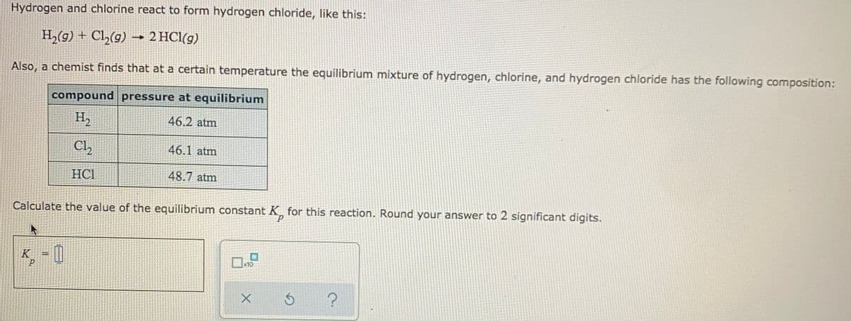 Hydrogen and chlorine react to form hydrogen chloride, like this:
H2(g) + Cl,(g) –→ 2 HCl(g)
Also, a chemist finds that at a certain temperature the equilibrium mixture of hydrogen, chlorine, and hydrogen chloride has the following composition:
compound pressure at equilibrium
H,
46.2 atm
Cl,
46.1 atm
HCI
48.7 atm
Calculate the value of the equilibrium constant K for this reaction. Round your answer to 2 significant digits.
¸ = []
K
x10
