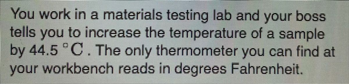 You work in a materials testing lab and your boss
tells you to increase the temperature of a sample
by 44.5 C.The only thermometer you can find at
your workbench reads in degrees Fahrenheit.
