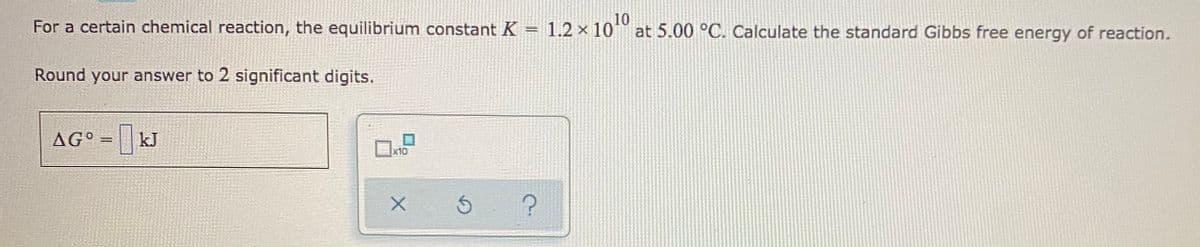 10
For a certain chemical reaction, the equilibrium constant K = 1.2 × 10 at 5.00 °C. Calculate the standard Gibbs free energy of reaction.
Round your answer to 2 significant digits.
AG° = kJ
x10
