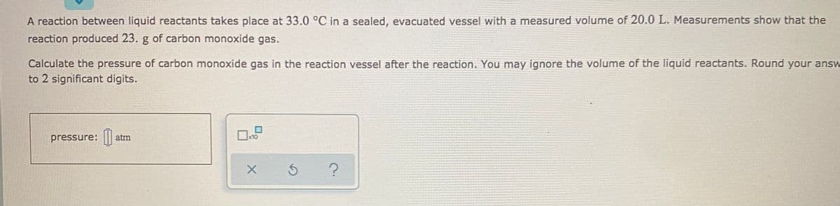 A reaction between liquid reactants takes place at 33.0 °C in a sealed, evacuated vessel with a measured volume of 20.0 L. Measurements show that the
reaction produced 23. g of carbon monoxide gas.
Calculate the pressure of carbon monoxide gas in the reaction vessel after the reaction. You may ignore the volume of the liquid reactants. Round your answ
to 2 significant digits.
pressure: |||
atm
