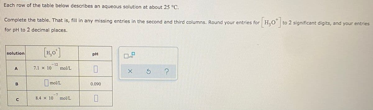 Each row of the table below describes an aqueous solution at about 25 °C.
Complete the table. That is, fill in any missing entries in the second and third columns. Round your entries for H,O to 2 significant digits, and your entries
for pH to 2 decimal places.
[1,0]
solution
pH
x10
12
A
7.1 x 10
mol/L
mol/L
0.090
8.4 x 10
mol/L
