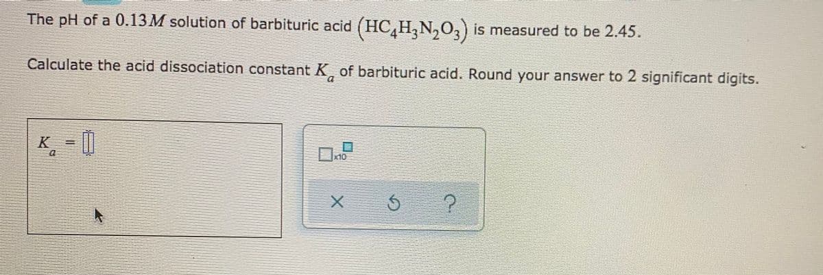 The pH of a 0.13M solution of barbituric acid (HC,H,N,O,) is measured to be 2.45.
Calculate the acid dissociation constant K of barbituric acid. Round your answer to 2 significant digits.
X10
