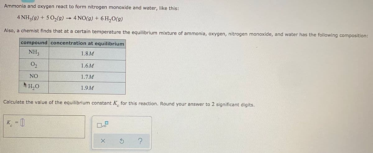 Ammonia and oxygen react to form nitrogen monoxide and water, like this:
4 NH3(9) + 5O2(g) → 4NO(g) + 6H,O(g)
Also, a chemist finds that at a certain temperature the equilibrium mixture of ammonia, oxygen, nitrogen monoxide, and water has the following composition:
compound concentration at equilibrium
NH,
1.8M
1.6M
NO
1.7M
AH,0
1.9M
Calculate the value of the equilibrium constant K, for this reaction. Round your answer to 2 significant digits.
C.
K
x10
