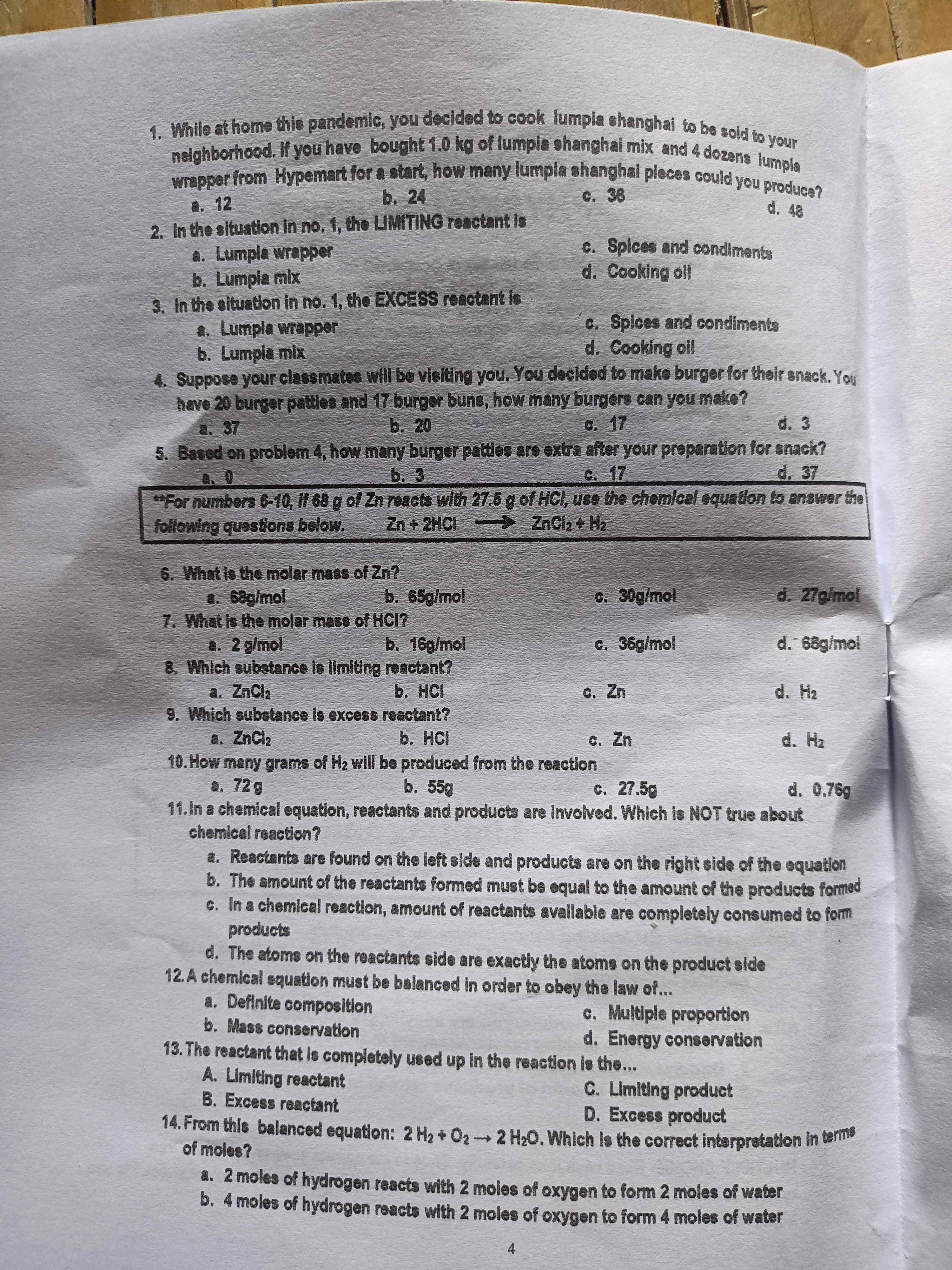 b. 24
C. 36
a. 12
2. In the situation In no. 1, the LIMITING reactant Is
a. Lumpla wrapper
b. Lumpia mix
3. In the situation in no. 1, the EXCESS reactant is
a. Lumpla wrapper
b. Lumpia mix
4. Suppose your classmates will be vieiting you. You decided to make burger for their snack. You
have 20 burger pattles and 17 burger buns, how many burgere can you make?
d. 48
C. Spices and condiments
d. Cooking oll
c. Spices and condiments
d. Cooking oll
a. 37
b. 20
C. 17
d. 3
5. Based on problem 4, how many burger patties are extra after your proparation for snack?
d. 37
b. 3
C. 17
*For numbers 6-10, I1 68 g of Zn reacts with 27.5 g of HCI, use the chemicel equation to answer the
following questions below.
Zn + 2HCI
> ZnCla + Hz
6. What is the molar mass of Zn?
a. 68g/mol
7. What is the molar mass of HCI?
A. 2 g/mol
8 Which substance is limiting reactant?
a. ZnCla
9. Which substance is excess reactant?
a. ZnCl,
10. How many grams of H2 will be produced from the reaction
a. 72g
11.In a chemical equation, reactants and products are involved. Which is NOT true about
chemical reaction?
b. 65g/mol
c. 30g/mol
d. 27g/mol
b. 16g/mol
c. 36g/mol
d. 68g/mol
b. HCI
C. Zn
d. H2
b. HCI
C. Zn
d. Hz
b. 55g
c. 27.5g
d. 0.76g
a. Reactants are found on the left side and products are on the right side of the equation
b. The amount of the reactants formed must be equal to the amount of the products formed
c. In a chemical reaction, amount of reactants avallable are completely consumed to fom
products
d. The atoms on the reactants side are exactly the atoms on the product side
12. A chemical equation must be balanced in order to obey the law of...
a. Definite composition
c. Multiple proportion
d. Energy conservation
b. Mass conservation
13. The reactant that is completely used up in the reaction is the...
A. Limiting reactant
C. Limiting product
D. Excess product
B. Excess reactant
14. From thle balanced equation: 2 H2 + 02 2 H20. Which is the correct interpretation in a
of moles?
a. 2 moles of hydrogen reacts with 2 moles of oxygen to form 2 moles of water
b. 4 moles of hydrogen reacts with 2 moles of oxygen to form 4 moles of water
