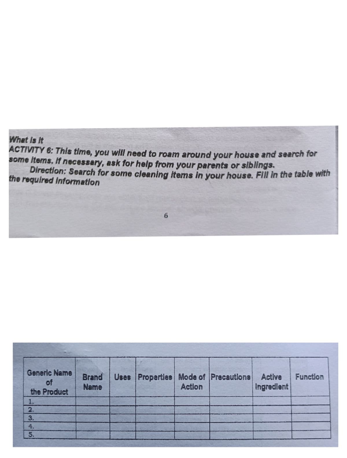 What is It
ACTIVITY 6: This time, you will need to roam around your house and search for
some Items. If necessary, ask for heip from your parents or siblings.
Direction: Search for some cleaning items in your house. Fill in the table with
the required Information
Generic Name
of
the Product
Brand
Uses Properties Mode of Precautions
Active
Function
Name
Action
Ingredlent
1.
2345
