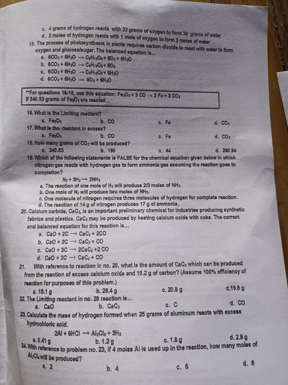 rams of hydrogen reacts with 32 grams of oxygen to form 36 grams of water
d. 2 moles of hydrogen reacts with 1 moie of oxygen to form 2 moles of water
15 The process of photosynthesis in plants requires carbon dioxlde to react with water to fom
oxygen and glucoselsugar. The balancad equation Is..
a. 6C02+ 6H20 CeH12O+ 602 6H20
b. 6CO2 + 6H20 COH12O8+602
c. 6CO2 6H;0 CeH12Os+ 6H20
d. 6C02+ 6H20 602+ 6H20
**For questions 16-18, use this equation: Fe;O3+ 3 CO2 Fe+3 CO2
If 340.53 grams of FeOs are reacted...
16. What is the LImiting reactant?
a. FeOs
17.What ie the reactant in excess?
b. CO
C. Fe
d. CO2
4. Fo:Os
18. How many grame of CO2 will be produced?
4. 340.53
19. Which of the following statements is FALSE for the chemical equation given below in which
nitrogen gas reacts with hydrogen gas to form ammonia gas assuming the reaction goes to
completion?
b. CO
C. Fe
d. CO2
b. 160
C. 44
d. 280.94
N2 + 3H2 2NH3
8. The reaction of one mole of H2 will produce 2/3 moles of NHs.
b. One mole of N2 will produce two moles of NH3.
c. One molecule of nitrogen requires three molecules of hydrogen for complete reaction.
d. The reaction of 14 g of nitrogen produces 17 g of ammonia.
20. Calcium carbide, CaC2, is an important preiliminary chemical for Industries producing synthetic
fabrics and plastics. CaC2 may be produced by heating calcium oxide with coke. The correct
and balanced equation for this reaction Is...
a. CaO+2C- CaC2+ 2C0
b. CaO+ 2C CaC2+ CO
c. CaO+ 3C2C2C2 +2 CO
d. CaO+3C- CaC2+ CO
With reference to reaction in no. 20, what is the amount of CaC2 which can be produced
from the reaction of excess calcium oxide and 10.2g of carbon? (Assume 100% efficiency of
reaction for purposes of this problem.)
a. 18.1 g
22. The Limiting reactant in no. 20 reaction is...
2. CaO
23. Calculate the mass of hydrogen formed when 25 grams of aluminum reacts with excess
hydrochloric acid.
21.
b. 28.4 g
c. 20.8 g
d.19.8 g
d. CO
b. СаС?
C. C
2AI + 6HCI Al2Cls + 3H2
b. 1.2g
a.0.41 g
с. 1.8 g
d. 2.8 g
mith reference to problem no. 23, if 4 moles Al is used up in the reaction, how many moles of
AlCle will be produced?
a. 2
b. 4
C. 6
d. 8
