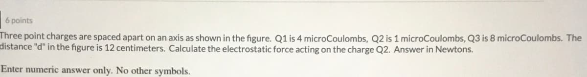 6 points
Three point charges are spaced apart on an axis as shown in the figure. Q1 is 4 microCoulombs, Q2 is 1 microCoulombs, Q3 is 8 microCoulombs. The
distance "d" in the figure is 12 centimeters. Calculate the electrostatic force acting on the charge Q2. Answer in Newtons.
Enter numeric answer only. No other symbols.
