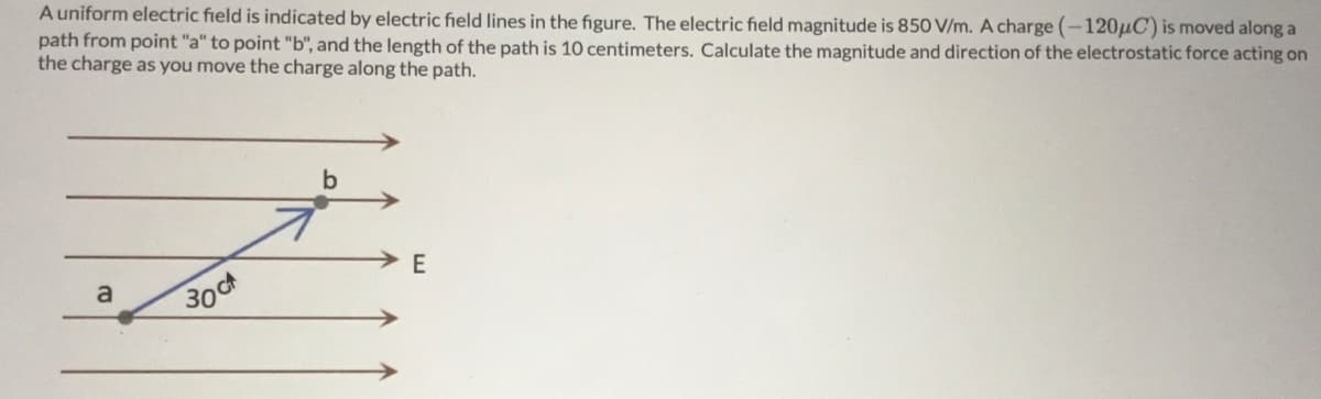 A uniform electric field is indicated by electric field lines in the figure. The electric field magnitude is 850 V/m. A charge (-120µC) is moved along a
path from point "a" to point "b", and the length of the path is 10 centimeters. Calculate the magnitude and direction of the electrostatic force acting on
the charge as you move the charge along the path.
E
a
30t
