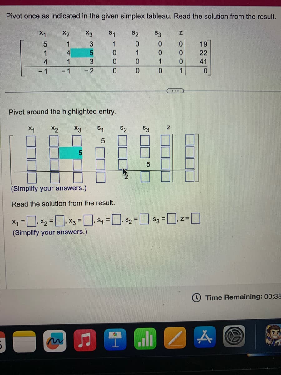 Pivot once as indicated in the given simplex tableau. Read the solution from the result.
X₁
X2
S₁
S2 S3
5
1
1
1
4
4
1
- 1
-1
3532
-2
OOO
0
0
Pivot around the highlighted entry.
X2
♫
X3 S1 S2
5
2010 N
J
S3
5
50010
Lili
N
2000 N
(Simplify your answers.)
Read the solution from the result.
x₁ = ₁X₂ = x3 = . $₁ = . $₂ = $3.2=0
(Simplify your answers.)
...
1
19
22
41
0
Time Remaining: 00:38
A