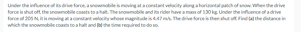 Under the influence of its drive force, a snowmobile is moving at a constant velocity along a horizontal patch of snow. When the drive
force is shut off, the snowmobile coasts to a halt. The snowmobile and its rider have a mass of 130 kg. Under the influence of a drive
force of 205 N, it is moving at a constant velocity whose magnitude is 4.47 m/s. The drive force is then shut off. Find (a) the distance in
which the snowmobile coasts to a halt and (b) the time required to do so.