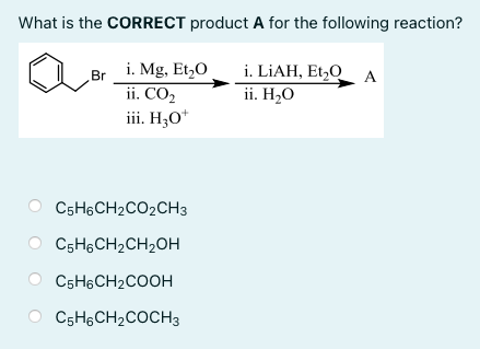 What is the CORRECT product A for the following reaction?
i. LIAH, Et,0 A
ii. H2O
i. Mg, Et,0
Br
ii. CO2
iii. H;O*
C5H6CH2CO2CH3
C5H,CH2CH2OH
C5H6CH2COOH
C5H&CH2COCH3
