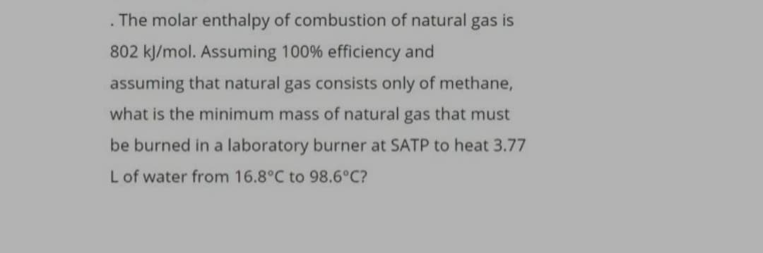 . The molar enthalpy of combustion of natural gas is
802 kJ/mol. Assuming 100% efficiency and
assuming that natural gas consists only of methane,
what is the minimum mass of natural gas that must
be burned in a laboratory burner at SATP to heat 3.77
L of water from 16.8°C to 98.6°C?
