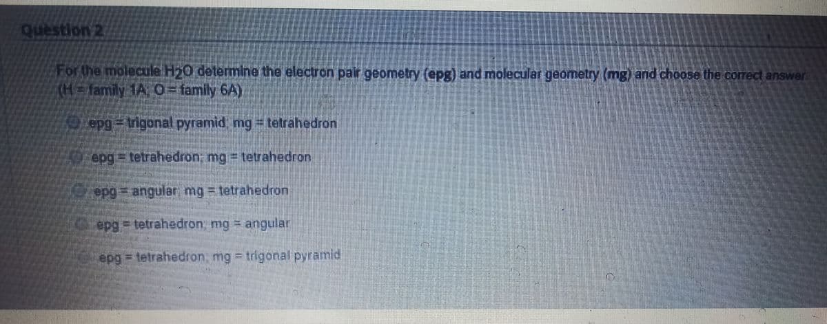 question 2
For the molecule H20 determine the electron pair geometry (epg) and molecular geometry (mg) and choose the correct answer
(H%3Dfamily 1A. C-family 6A)
epg= trigonalpyramid, mg = tetrahedron
O epg=tetrahedron, mg = tetrahedron
epg= angular, mg = tetrahedron
epg3D tetrahedron, mg = angular
epg tetrahedron, mg = trigonal pyramid
