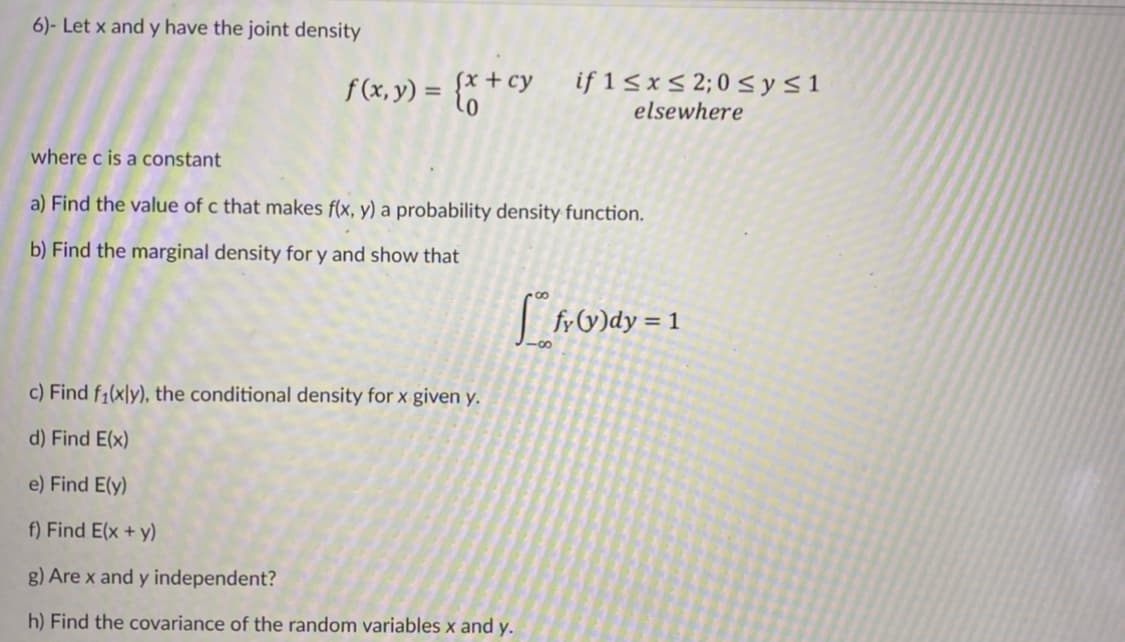 6)- Let x and y have the joint density
f(x, y) = {* + cy if 15x< 2;0<ys1
elsewhere
where c is a constant
a) Find the value of c that makes f(x, y) a probability density function.
b) Find the marginal density for y and show that
O)dy = 1
c) Find f1(xly), the conditional density for x given y.
d) Find E(x)
e) Find E(y)
f) Find E(x + y)
g) Are x and y independent?
h) Find the covariance of the random variables x and y.
