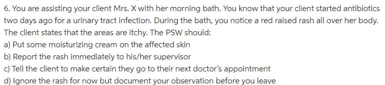 6. You are assisting your client Mrs. X with her morning bath. You know that your client started antibiotics
two days ago for a urinary tract infection. During the bath, you notice a red raised rash all over her body.
The client states that the areas are itchy. The PSW should:
a) Put some moisturizing cream on the affected skin
b) Report the rash immediately to his/her supervisor
c) Tell the client to make certain they go to their next doctor's appointment
d) Ignore the rash for now but document your observation before you leave