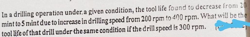 In a drilling operation under, a given condition, the tool life found to decrease from 20
mint to 5 mint due to increase in drilling speed from 200 rpm to 400 rpm. What will be the
tool life of that drill under the same condition if the drill speed is 300 rpm.