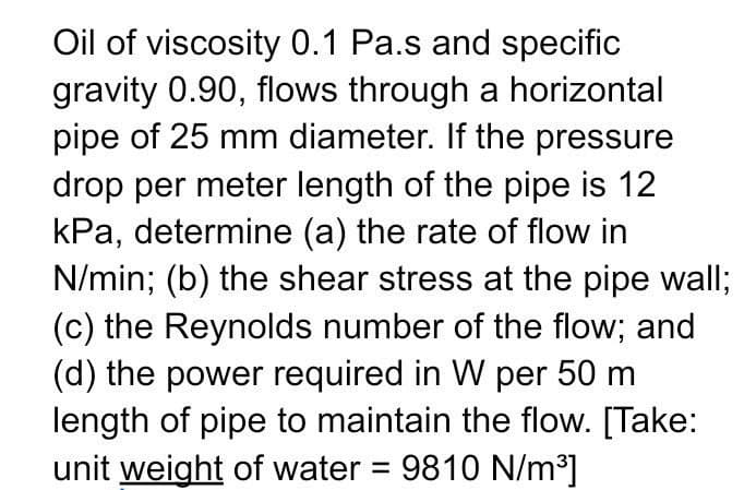 Oil of viscosity 0.1 Pa.s and specific
gravity 0.90, flows through a horizontal
pipe of 25 mm diameter. If the pressure
drop per meter length of the pipe is 12
kPa, determine (a) the rate of flow in
N/min; (b) the shear stress at the pipe wall;
(c) the Reynolds number of the flow; and
(d) the power required in W per 50 m
length of pipe to maintain the flow. [Take:
unit weight of water = 9810 N/m³]