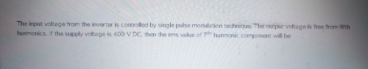 The input voltage from the inverter is controlled by single pulse modulation technique. The output voltage is free from fifth
harmonics. If the supply voltage is 400 V DC, then the rms value of 7h harmonic component will be
