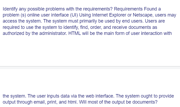 Identify any possible problems with the requirements? Requirements Found a
problem (s) online user interface (UI) Using Internet Explorer or Netscape, users may
access the system. The system must primarily be used by end users. Users are
required to use the system to identify, find, order, and receive documents as
authorized by the administrator. HTML will be the main form of user interaction with
the system. The user inputs data via the web interface. The system ought to provide
output through email, print, and html. Will most of the output be documents?