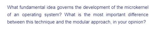 What fundamental idea governs the development of the microkernel
of an operating system? What is the most important difference
between this technique and the modular approach, in your opinion?