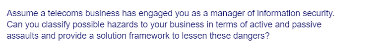 Assume a telecoms business has engaged you as a manager of information security.
Can you classify possible hazards to your business in terms of active and passive
assaults and provide a solution framework to lessen these dangers?