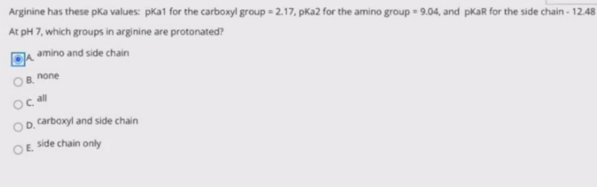 Arginine has these pKa values: pka1 for the carboxyl group = 2.17, pKa2 for the amino group = 9.04, and pKaR for the side chain - 12.48
At pH 7, which groups in arginine are protonated?
amino and side chain
O B. none
Oç all
OD. carboxyl and side chain
side chain only
OE.
