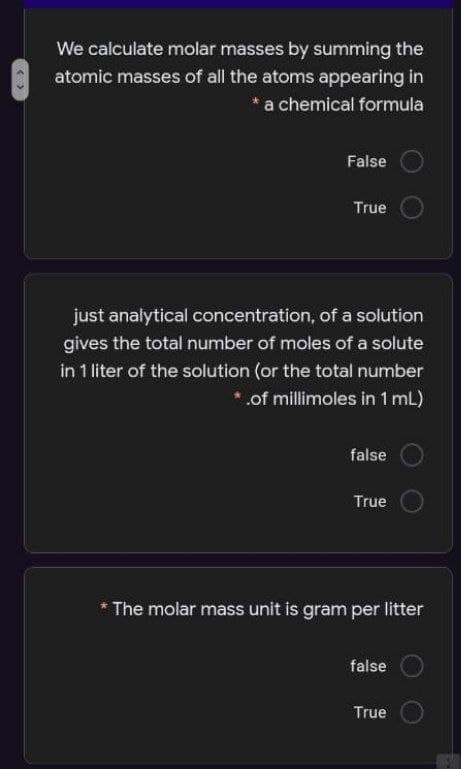 We calculate molar masses by summing the
atomic masses of all the atoms appearing in
* a chemical formula
False
True
just analytical concentration, of a solution
gives the total number of moles of a solute
in 1 liter of the solution (or the total number
*.of millimoles in 1 mL)
false
True
The molar mass unit is gram per litter
false
True
