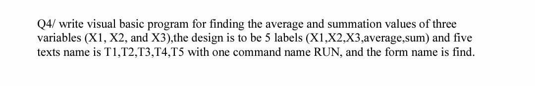 Q4/ write visual basic program for finding the average and summation values of three
variables (X1, X2, and X3),the design is to be 5 labels (X1,X2,X3,average,sum) and five
texts name is T1,T2,T3,T4,T5 with one command name RUN, and the form name is find.
