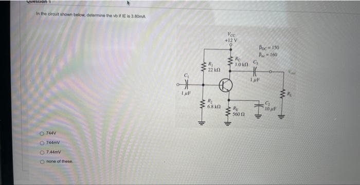 Question 1
In the circuit shown below, determine the vb if IE is 3.80mA
744V
744mV
7.44mV
Onone of these.
C₁
에
1 μF
w
R₁
R₂
6.8 km
Voc
+12 V
9
www
Ro
1.0 kn
RE
560 f
Poc 150
B-160
G₂
*
LμF
C₂
10 µF
R₁