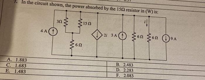 7. In the circuit shown, the power absorbed by the 15Ω resistor in (W) is:
A. 1.883
C. 1.683
E. 1.483
4A
302
www
Μ
Μ
*15 Ω
6Ω
>2 3ο Ο ξσπ ξσπ DA
3A
6Ω
9 Α
Β. 2.483
D. 2.283
F. 2.083