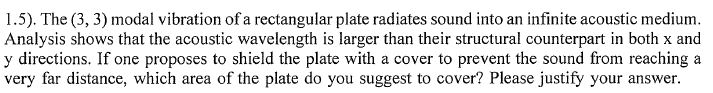 1.5). The (3, 3) modal vibration of a rectangular plate radiates sound into an infinite acoustic medium.
Analysis shows that the acoustic wavelength is larger than their structural counterpart in both x and
y directions. If one proposes to shield the plate with a cover to prevent the sound from reaching a
very far distance, which area of the plate do you suggest to cover? Please justify your answer.