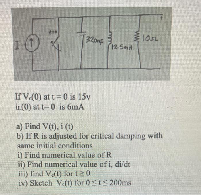 I O
tso
T320nF
If V.(0) at t=0 is 15v
iL(0) at t=0 is 6mA
12.5mH
www.
i) Find numerical value of R
ii) Find numerical value of i, di/dt
iii) find V.(t) for t 20
iv) Sketch Ve(t) for 0 ≤t≤ 200ms
1052
a) Find V(t), i (t)
b) IfR is adjusted for critical damping with
same initial conditions