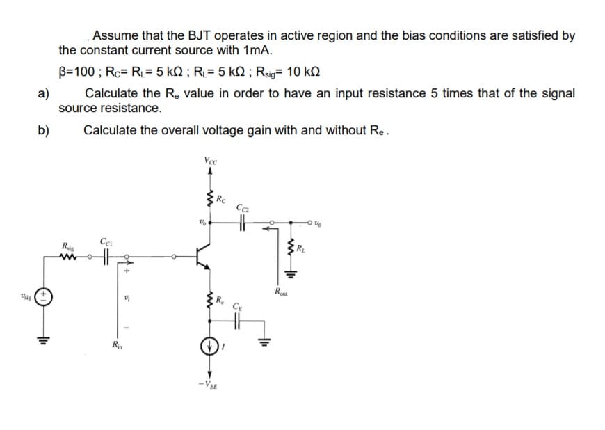 Assume that the BJT operates in active region and the bias conditions are satisfied by
the constant current source with 1mA.
B=100 ; Rc= RL= 5 kN ; RL= 5 kQ ; Rsig= 10 kQ
Calculate the Re value in order to have an input resistance 5 times that of the signal
a)
source resistance.
b)
Calculate the overall voltage gain with and without Re.
Vec
Rc
Ca
RL
Rou
Vig
Ria
