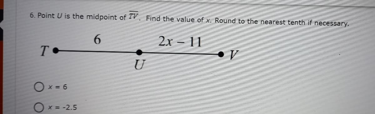 6. Point U is the midpoint of V Find the value of x. Round to the nearest tenth if necessary.
6.
2x – 11
U
O x = 6
O x = -2.5
