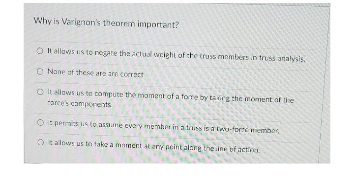 Why is Varignon's theorem important?
O It allows us to negate the actual weight of the truss members in truss analysis.
O None of these are are correct
O It allows us to compute the moment of a force by taking the moment of the
force's components.
O It permits us to assume every member in a truss is a two-force member.
O It allows us to take a moment at any point along the line of action.
