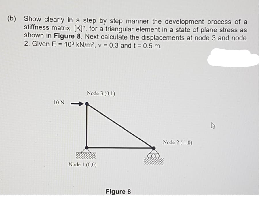 (b)
Show clearly in a step by step manner the development process of a
stiffness matrix, [K]®, for a triangular element in a state of plane stress as
shown in Figure 8. Next calculate the displacements at node 3 and node
2. Given E = 103 kN/m2, v = 0.3 and t = 0.5 m.
Node 3 (0,1)
10 N
Node 2 ( 1,0)
Node 1 (0,0)
Figure 8
