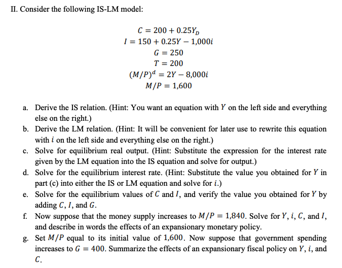 II. Consider the following IS-LM model:
C = 200 + 0.25Y,
I = 150 + 0.25Y – 1,000i
G = 250
T = 200
(M/P)ª = 2Y – 8,000i
M/P = 1,600
a. Derive the IS relation. (Hint: You want an equation with Y on the left side and everything
else on the right.)
b. Derive the LM relation. (Hint: It will be convenient for later use to rewrite this equation
with i on the left side and everything else on the right.)
c. Solve for equilibrium real output. (Hint: Substitute the expression for the interest rate
given by the LM equation into the IS equation and solve for output.)
d. Solve for the equilibrium interest rate. (Hint: Substitute the value you obtained for Y in
part (c) into either the IS or LM equation and solve for i.)
e. Solve for the equilibrium values of C and I, and verify the value you obtained for Y by
adding C, I, and G.
f. Now suppose that the money supply increases to M/P = 1,840. Solve for Y, i, C, and I,
and describe in words the effects of an expansionary monetary policy.
g. Set M/P equal to its initial value of 1,600. Now suppose that government spending
increases to G = 400. Summarize the effects of an expansionary fiscal policy on Y, i, and
С.
