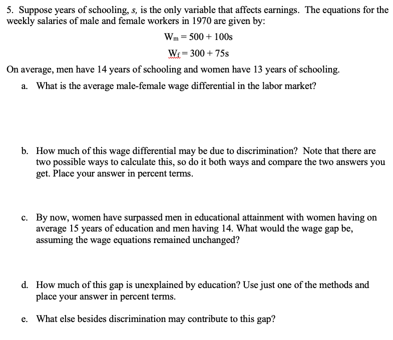 5. Suppose years of schooling, s, is the only variable that affects earnings. The equations for the
weekly salaries of male and female workers in 1970 are given by:
Wm = 500 + 100s
Wr = 300 + 75s
%3D
On average, men have 14 years of schooling and women have 13 years of schooling.
a. What is the average male-female wage differential in the labor market?
b. How much of this wage differential may be due to discrimination? Note that there are
two possible ways to calculate this, so do it both ways and compare the two answers you
get. Place your answer in percent terms.
c. By now, women have surpassed men in educational attainment with women having on
average 15 years of education and men having 14. What would the wage gap be,
assuming the wage equations remained unchanged?
d. How much of this gap is unexplained by education? Use just one of the methods and
place your answer in percent terms.
e. What else besides discrimination may contribute to this gap?
