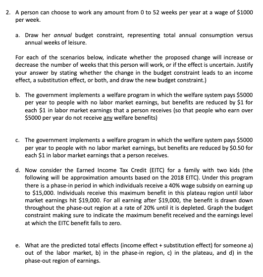 2. A person can choose to work any amount from 0 to 52 weeks per year at a wage of $1000
per week.
a. Draw her annual budget constraint, representing total annual consumption versus
annual weeks of leisure.
For each of the scenarios below, indicate whether the proposed change will increase or
decrease the number of weeks that this person will work, or if the effect is uncertain. Justify
your answer by stating whether the change in the budget constraint leads to an income
effect, a substitution effect, or both, and draw the new budget constraint.)
b. The government implements a welfare program in which the welfare system pays $5000
per year to people with no labor market earnings, but benefits are reduced by $i for
each $1 in labor market earnings that a person receives (so that people who earn over
$5000 per year do not receive any welfare benefits)
c. The government implements a welfare program in which the welfare system pays $5000
per year to people with no labor market earnings, but benefits are reduced by $0.50 for
each $1 in labor market earnings that a person receives.
d. Now consider the Earned Income Tax Credit (EITC) for a family with two kids (the
following will be approximation amounts based on the 2018 EITC). Under this program
there is a phase-in period in which individuals receive a 40% wage subsidy on earning up
to $15,000. Individuals receive this maximum benefit in this plateau region until labor
market earnings hit $19,000. For all earning after $19,000, the benefit is drawn down
throughout the phase-out region at a rate of 20% until it is depleted. Graph the budget
constraint making sure to indicate the maximum benefit received and the earnings level
at which the EITC benefit falls to zero.
e. What are the predicted total effects (income effect + substitution effect) for someone a)
out of the labor market, b) in the phase-in region, c) in the plateau, and d) in the
phase-out region of earnings.
