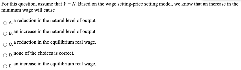 For this question, assume that Y = N. Based on the wage setting-price setting model, we know that an increase in the
minimum wage will cause
A, a reduction in the natural level of output.
O B. an increase in the natural level of output.
Oca reduction in the equilibrium real wage.
none of the choices is correct.
D.
an increase in the equilibrium real wage.
E.
