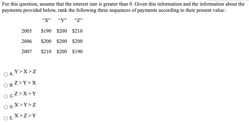 For this question, assume that the interest rate is greater than 0. Given this information and the information about the
payments provided below, rank the following three sequences of payments according to their present value:
"X"
"Y"
"Z"
2005
$190 $200 $210
2006
$200 $200 $200
2007
$210 $200 $190
O A. Y>X>z
O B, Z>Y>X
ocZ>X>Y
O D.X>Y>Z
O E. X>Z>Y
