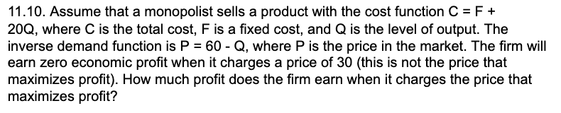 11.10. Assume that a monopolist sells a product with the cost function C = F +
20Q, where C is the total cost, F is a fixed cost, and Q is the level of output. The
inverse demand function is P = 60 - Q, where P is the price in the market. The firm will
earn zero economic profit when it charges a price of 30 (this is not the price that
maximizes profit). How much profit does the firm earn when it charges the price that
maximizes profit?
