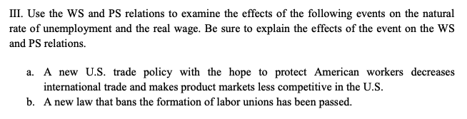 III. Use the WS and PS relations to examine the effects of the following events on the natural
rate of unemployment and the real wage. Be sure to explain the effects of the event on the WS
and PS relations.
a. A new U.S. trade policy with the hope to protect American workers decreases
international trade and makes product markets less competitive in the U.S.
b. A new law that bans the formation of labor unions has been passed.
