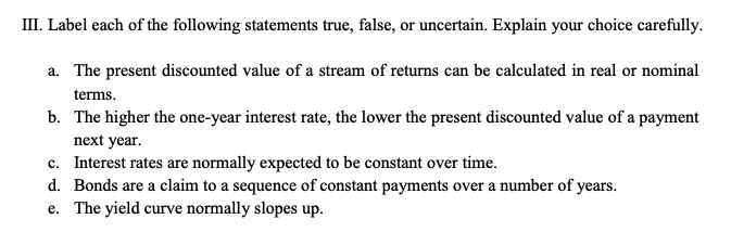 III. Label each of the following statements true, false, or uncertain. Explain your choice carefully.
a. The present discounted value of a stream of returns can be calculated in real or nominal
terms.
b. The higher the one-year interest rate, the lower the present discounted value of a payment
next year.
c. Interest rates are normally expected to be constant over time.
d. Bonds are a claim to a sequence of constant payments over a number of years.
e. The yield curve normally slopes up.
