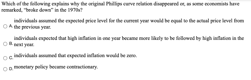Which of the following explains why the original Phillips curve relation disappeared or, as some economists have
remarked, "broke down" in the 1970s?
individuals assumed the expected price level for the current year would be equal to the actual price level from
A. the previous year.
individuals expected that high inflation in one year became more likely to be followed by high inflation in the
B. next year.
individuals assumed that expected inflation would be zero.
D. monetary policy became contractionary.
