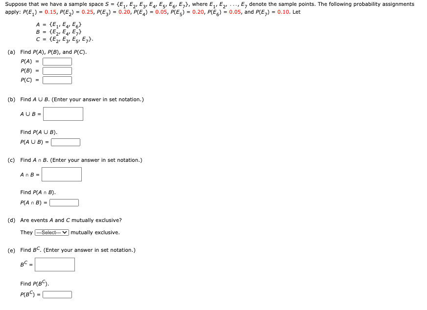 Suppose that we have a sample space S = (E,, E,, E, E, Eg, Eg, E,}, where E,, E,, .., E, denote the sample points. The following probability assignments
apply: P(E,) = 0.15, P(E,) = 0.25, P(E,) = 0.20, P(E,) = 0.05, P(E,) = 0.20, P(E) = 0.05, and P(E,) = 0.10. Let
(E,, E4, Eg)
B = {E2, E4 E,}
C = {E2, E3, Es, E,}.
A =
1'
(a) Find P(A), P(B), and P(C).
P(A)
=
P(B)
P(C) =
(b) Find A U B. (Enter your answer in set notation.)
AUB =
Find P(A U B).
P(A U B) =
(c) Find An B. (Enter your answer in set notation.)
AnB =
Find P(A n B).
P(A n B) =
(d) Are events A and C mutually exclusive?
They
--Select-- V mutually exclusive.
(e) Find BC. (Enter your answer in set notation.)
BC =
%3D
Find P(BC).
P(B) =
